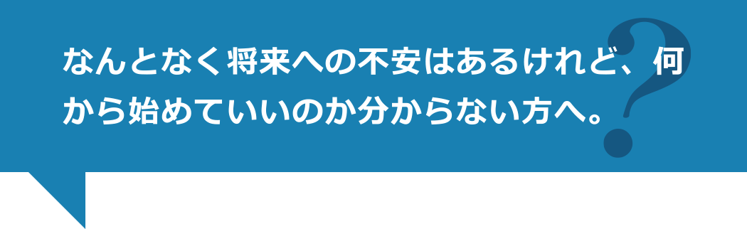 なんとなく将来への不安はあるけれど、何から始めていいのか分からない方へ。