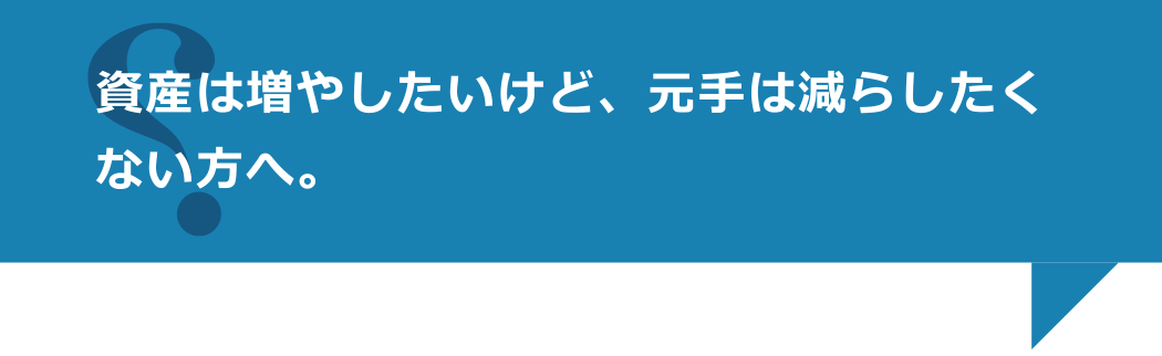 資産は増やしたいけど、元手は減らしたくない方へ。