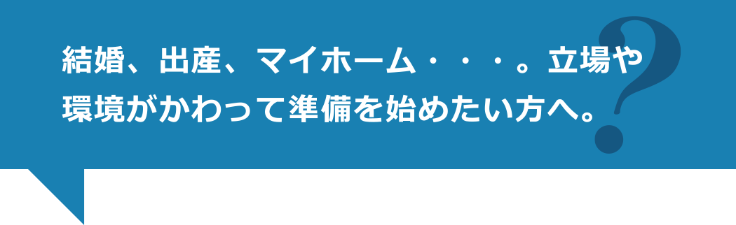 結婚、出産、マイホーム・・・。立場や環境がかわって準備を始めたい方へ。